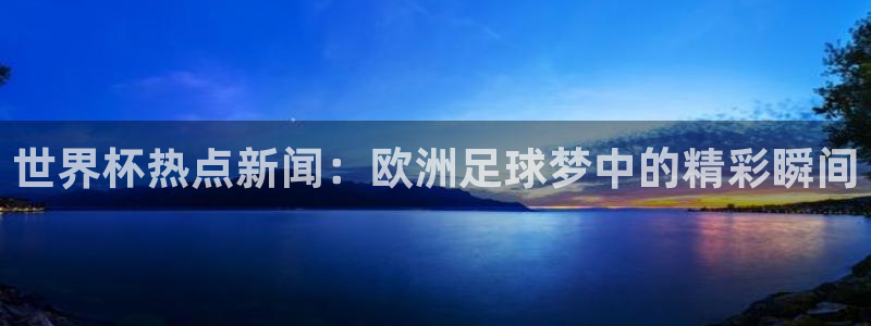 世界杯对阵表:世界杯热点新闻:欧洲足球梦中的精彩瞬间
